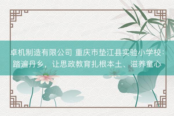 卓机制造有限公司 重庆市垫江县实验小学校：踏遍丹乡，让思政教育扎根本土、滋养童心