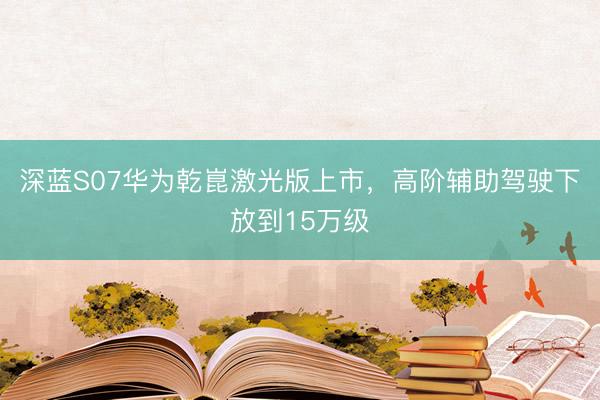 深蓝S07华为乾崑激光版上市，高阶辅助驾驶下放到15万级