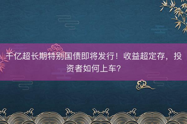 千亿超长期特别国债即将发行！收益超定存，投资者如何上车？