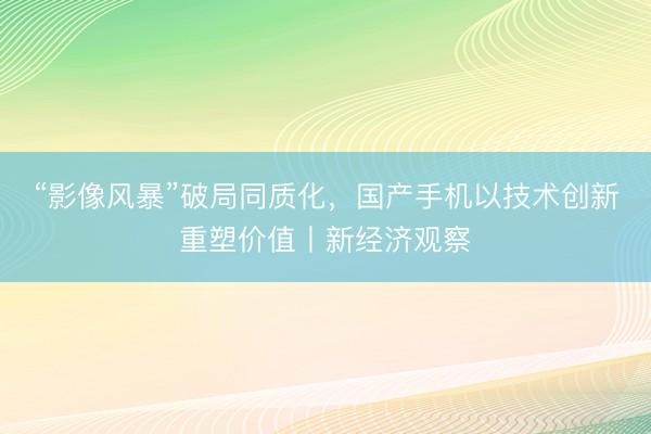 “影像风暴”破局同质化，国产手机以技术创新重塑价值丨新经济观察