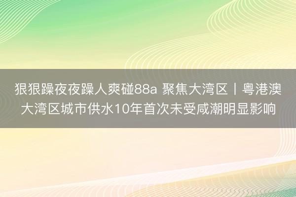 狠狠躁夜夜躁人爽碰88a 聚焦大湾区丨粤港澳大湾区城市供水10年首次未受咸潮明显影响