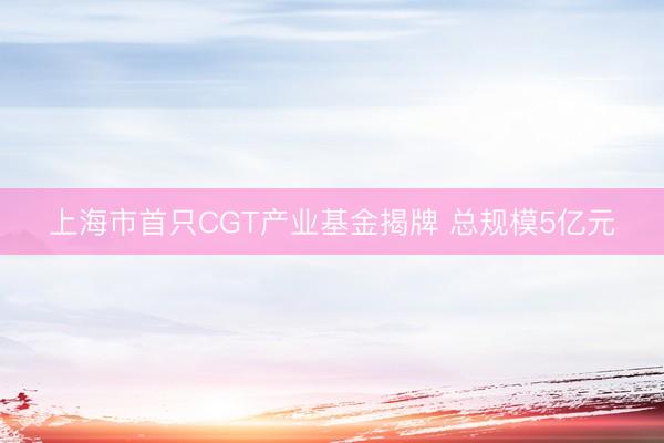 上海市首只CGT产业基金揭牌 总规模5亿元