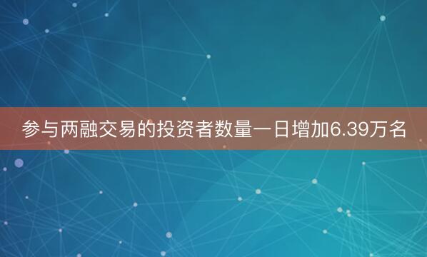 参与两融交易的投资者数量一日增加6.39万名