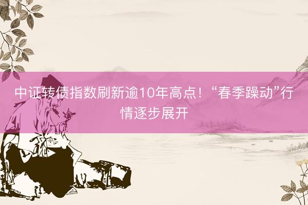 中证转债指数刷新逾10年高点！“春季躁动”行情逐步展开