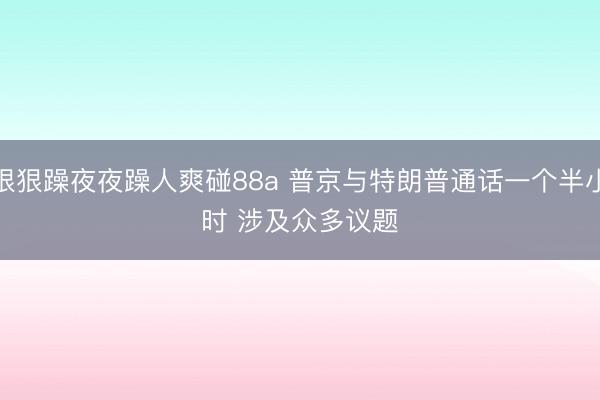 狠狠躁夜夜躁人爽碰88a 普京与特朗普通话一个半小时 涉及众多议题
