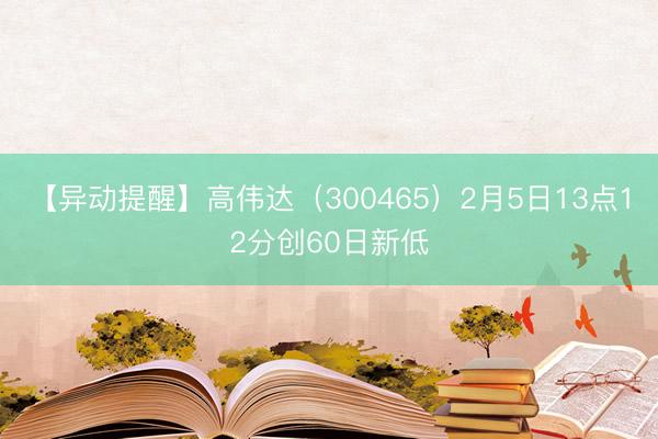 【异动提醒】高伟达（300465）2月5日13点12分创60日新低