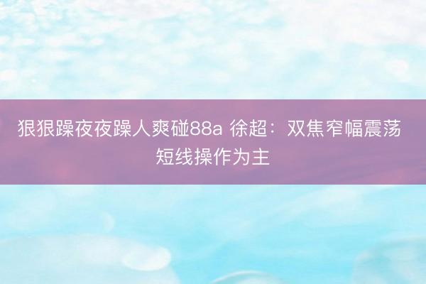 狠狠躁夜夜躁人爽碰88a 徐超：双焦窄幅震荡 短线操作为主