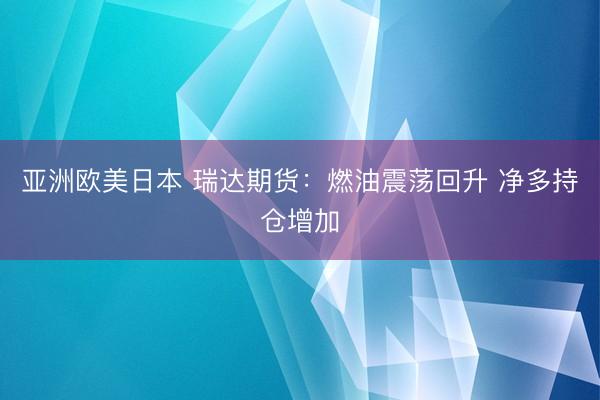 亚洲欧美日本 瑞达期货：燃油震荡回升 净多持仓增加