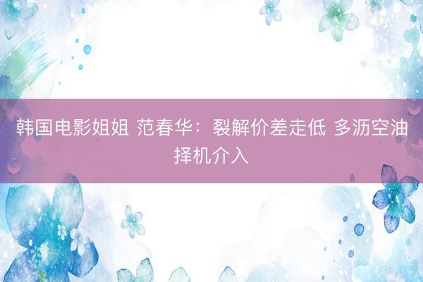 韩国电影姐姐 范春华：裂解价差走低 多沥空油择机介入
