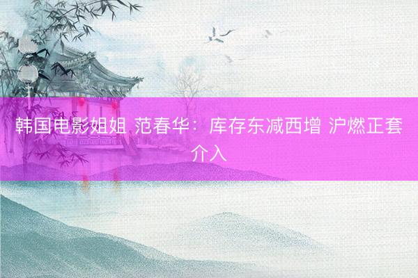 韩国电影姐姐 范春华：库存东减西增 沪燃正套介入