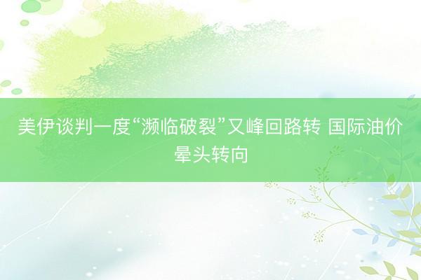 美伊谈判一度“濒临破裂”又峰回路转 国际油价晕头转向
