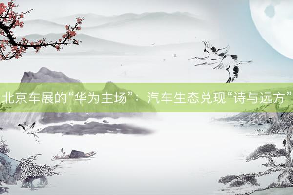 北京车展的“华为主场”：汽车生态兑现“诗与远方”