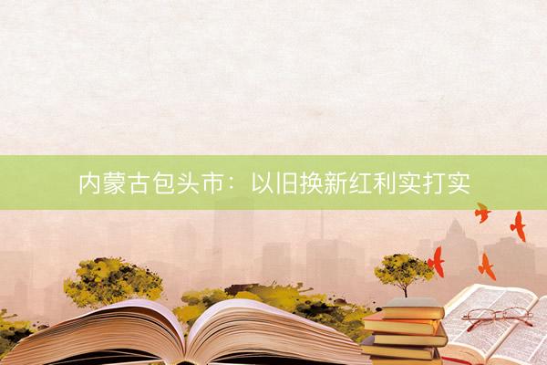内蒙古包头市：以旧换新红利实打实