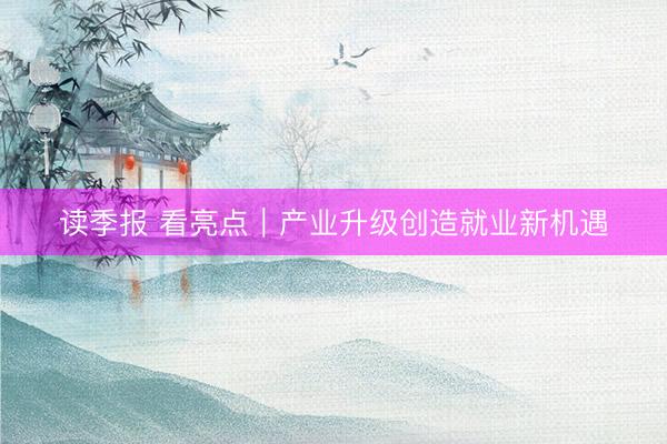 读季报 看亮点｜产业升级创造就业新机遇