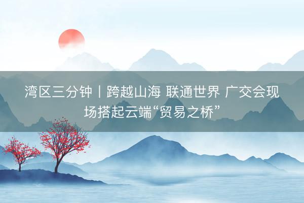 湾区三分钟丨跨越山海 联通世界 广交会现场搭起云端“贸易之桥”