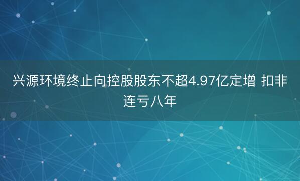 兴源环境终止向控股股东不超4.97亿定增 扣非连亏八年
