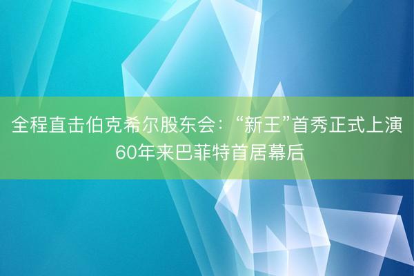 全程直击伯克希尔股东会：“新王”首秀正式上演 60年来巴菲特首居幕后