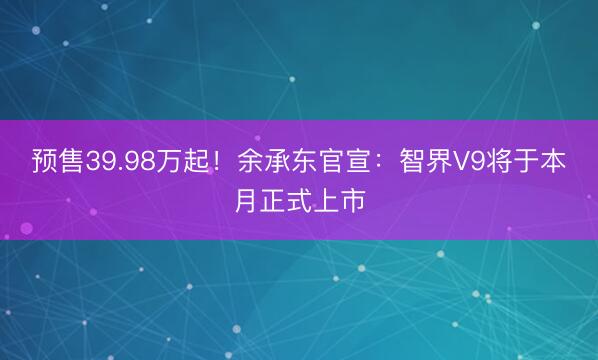 预售39.98万起！余承东官宣：智界V9将于本月正式上市