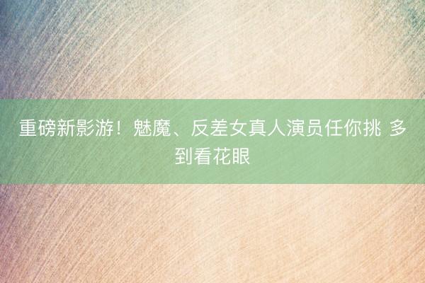 重磅新影游！魅魔、反差女真人演员任你挑 多到看花眼