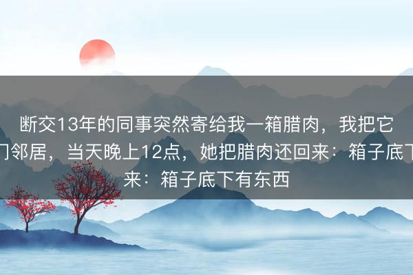 断交13年的同事突然寄给我一箱腊肉，我把它送给对门邻居，当天晚上12点，她把腊肉还回来：箱子底下有东西