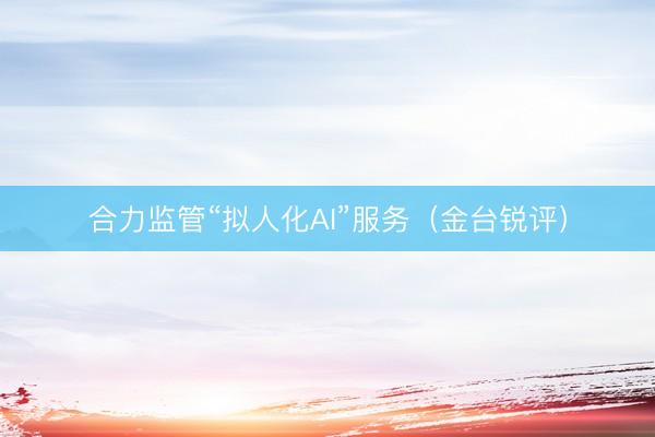 合力监管“拟人化AI”服务（金台锐评）