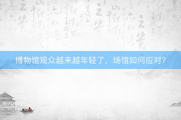 博物馆观众越来越年轻了，场馆如何应对？