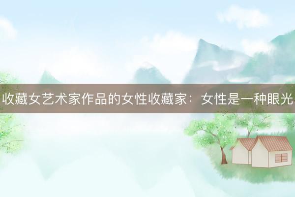 收藏女艺术家作品的女性收藏家：女性是一种眼光