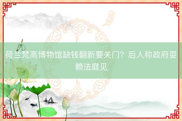 荷兰梵高博物馆缺钱翻新要关门？后人称政府耍赖法庭见