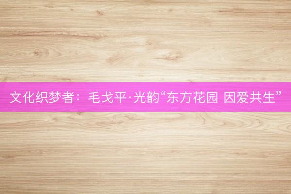 文化织梦者：毛戈平·光韵“东方花园 因爱共生”