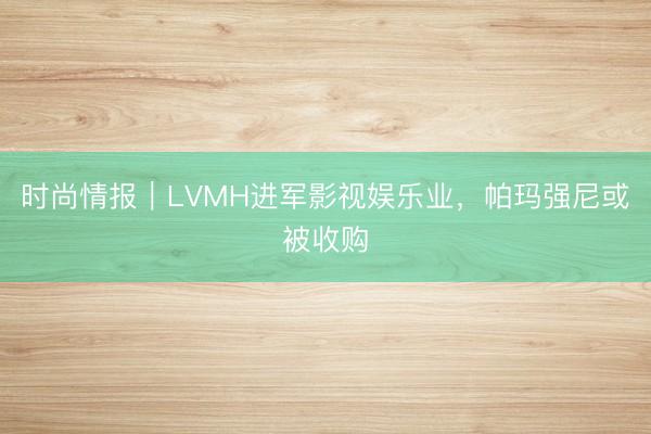 时尚情报｜LVMH进军影视娱乐业，帕玛强尼或被收购