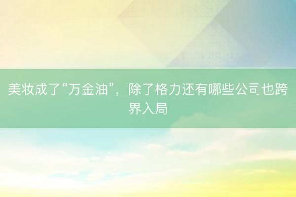 美妆成了“万金油”，除了格力还有哪些公司也跨界入局