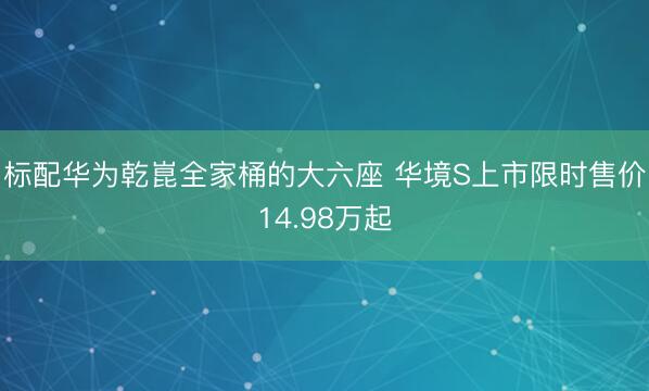 标配华为乾崑全家桶的大六座 华境S上市限时售价14.98万起
