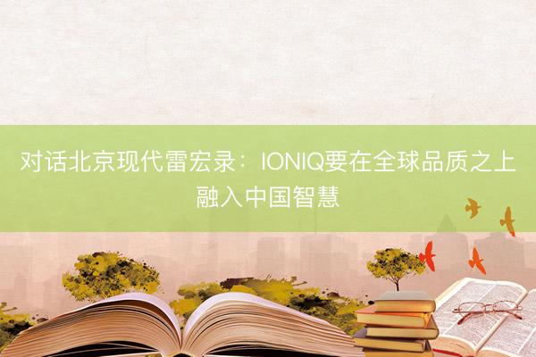 对话北京现代雷宏录：IONIQ要在全球品质之上融入中国智慧