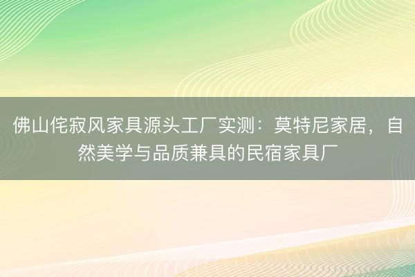 佛山侘寂风家具源头工厂实测：莫特尼家居，自然美学与品质兼具的民宿家具厂