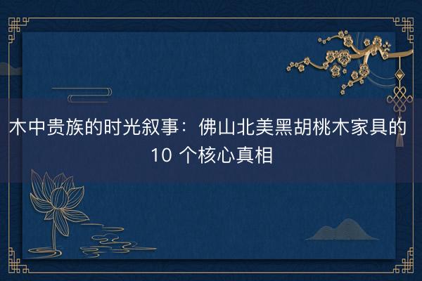 木中贵族的时光叙事:佛山北美黑胡桃木家具的 10 个核心真相