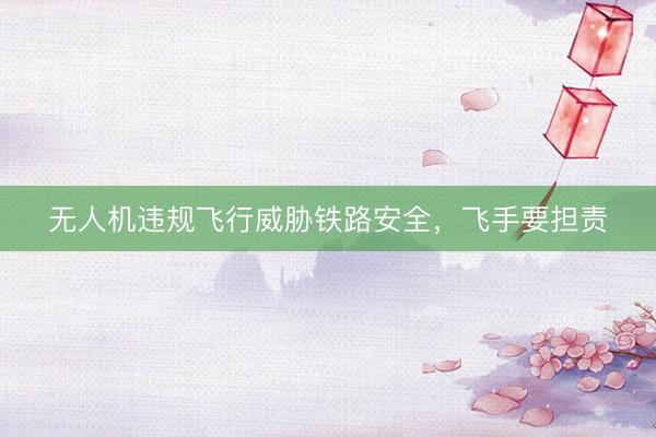 无人机违规飞行威胁铁路安全，飞手要担责