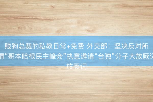 贱狗总裁的私教日常+免费 外交部：坚决反对所谓“哥本哈根民主峰会”执意邀请“台独”分子大放厥词