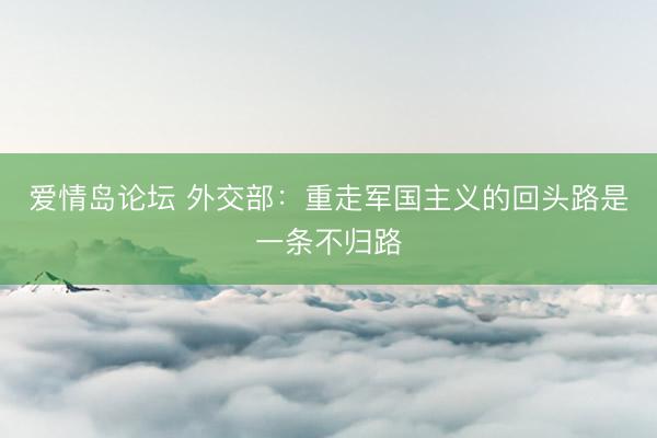 爱情岛论坛 外交部：重走军国主义的回头路是一条不归路
