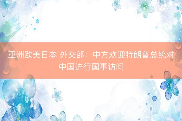 亚洲欧美日本 外交部：中方欢迎特朗普总统对中国进行国事访问