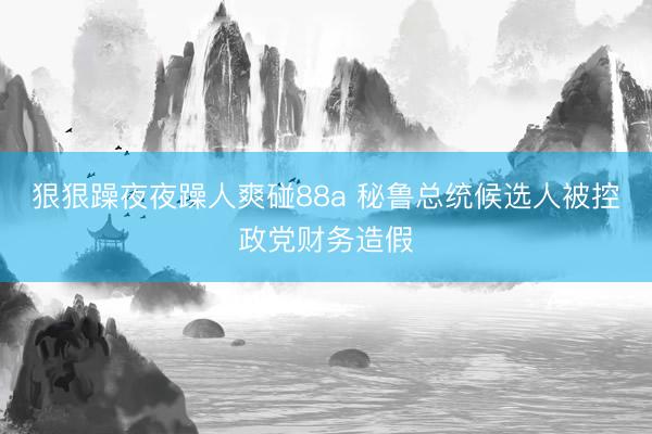 狠狠躁夜夜躁人爽碰88a 秘鲁总统候选人被控政党财务造假