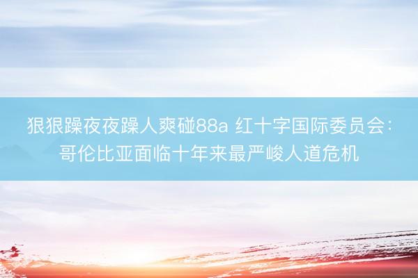 狠狠躁夜夜躁人爽碰88a 红十字国际委员会：哥伦比亚面临十年来最严峻人道危机