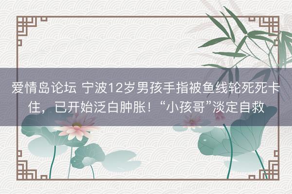 爱情岛论坛 宁波12岁男孩手指被鱼线轮死死卡住，已开始泛白肿胀！“小孩哥”淡定自救