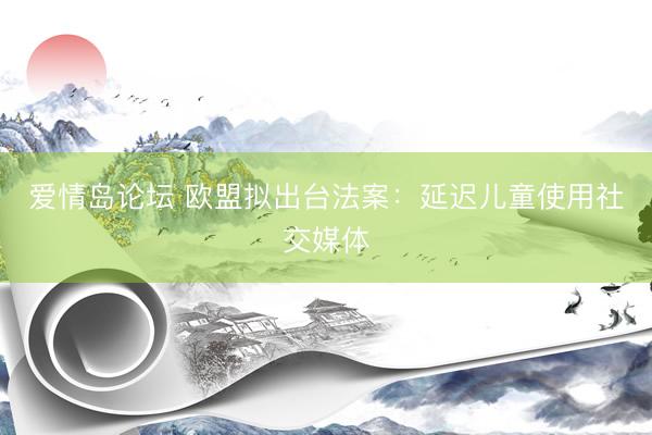 爱情岛论坛 欧盟拟出台法案：延迟儿童使用社交媒体