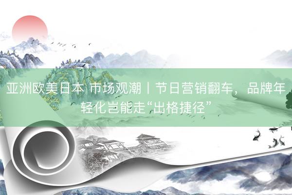 亚洲欧美日本 市场观潮丨节日营销翻车，品牌年轻化岂能走“出格捷径”