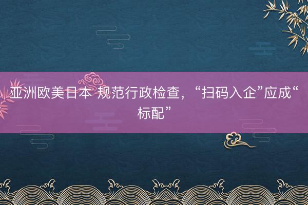 亚洲欧美日本 规范行政检查，“扫码入企”应成“标配”