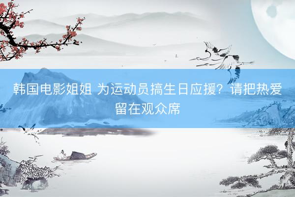 韩国电影姐姐 为运动员搞生日应援？请把热爱留在观众席