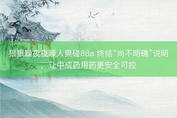 狠狠躁夜夜躁人爽碰88a 终结“尚不明确”说明，让中成药用药更安全可控