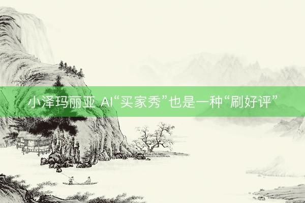 小泽玛丽亚 AI“买家秀”也是一种“刷好评”