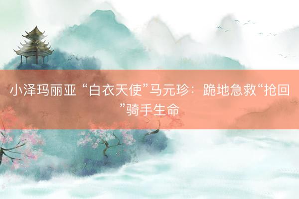 小泽玛丽亚 “白衣天使”马元珍：跪地急救“抢回”骑手生命