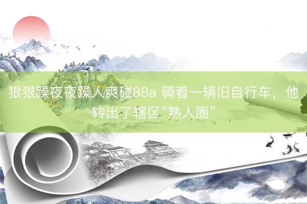 狠狠躁夜夜躁人爽碰88a 骑着一辆旧自行车，他转出了辖区“熟人圈”